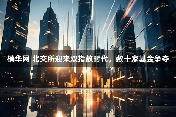 横华网 北交所迎来双指数时代，数十家基金争夺