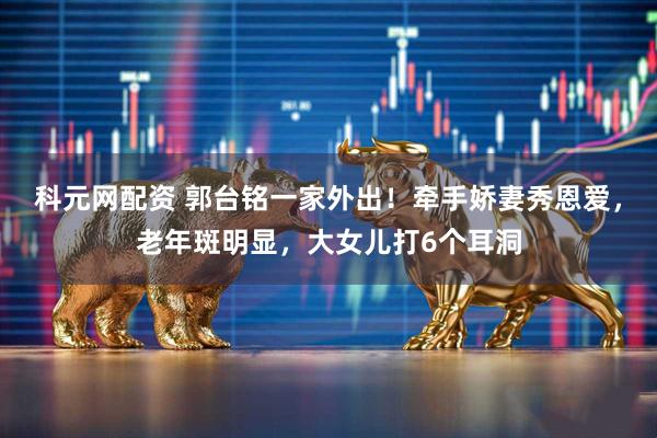 科元网配资 郭台铭一家外出！牵手娇妻秀恩爱，老年斑明显，大女儿打6个耳洞