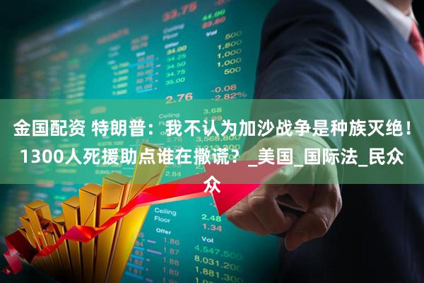 金国配资 特朗普：我不认为加沙战争是种族灭绝！1300人死援助点谁在撒谎？_美国_国际法_民众