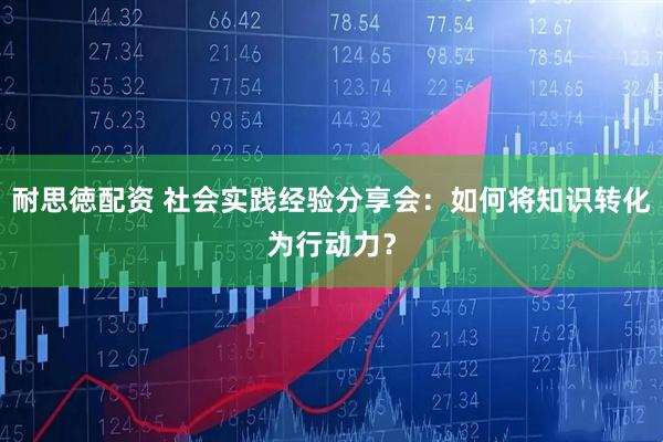 耐思徳配资 社会实践经验分享会：如何将知识转化为行动力？