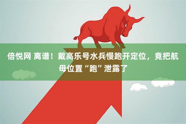 倍悦网 离谱！戴高乐号水兵慢跑开定位，竟把航母位置“跑”泄露了