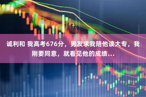 诚利和 我高考676分，男友求我陪他读大专，我刚要同意，就看见他的成绩…